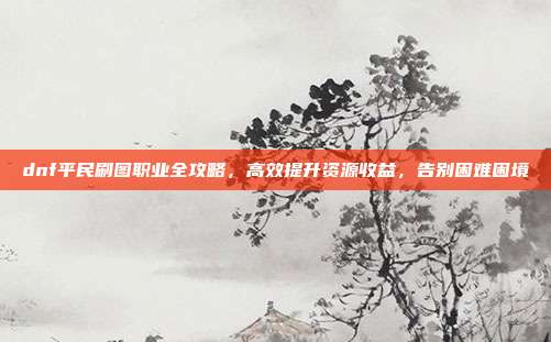 dnf平民刷图职业全攻略,高效提升资源收益,告别困难困境