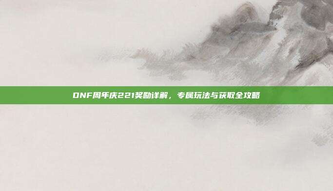 DNF周年庆221奖励详解，专属玩法与获取全攻略