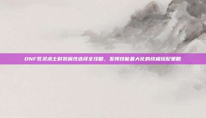 DNF死灵术士时装属性选择全攻略,发挥技能最大化的终极搭配策略