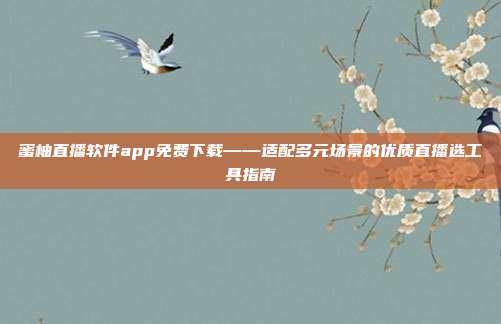 蜜柚直播软件app免费下载——适配多元场景的优质直播选工具指南