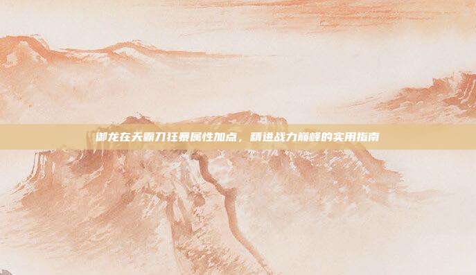 御龙在天霸刀狂暴属性加点,精进战力巅峰的实用指南
