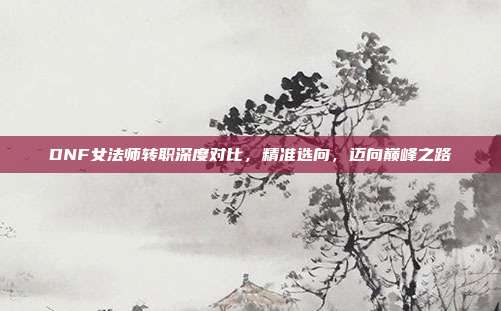DNF女法师转职深度对比，精准选向，迈向巅峰之路