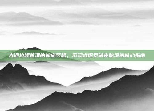 光遇边陲荒漠的神庙冥想,沉浸式探索暗夜秘境的核心指南