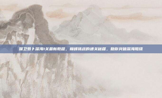 保卫萝卜深海1关最新教程,巅峰挑战的通关秘籍,助你突破深海阻挠