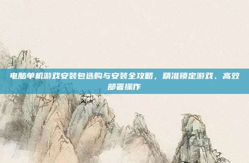 电脑单机游戏安装包选购与安装全攻略,精准锁定游戏、高效部署操作