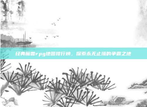 经典魔兽rpg地图排行榜,探索永无止境的争霸之地