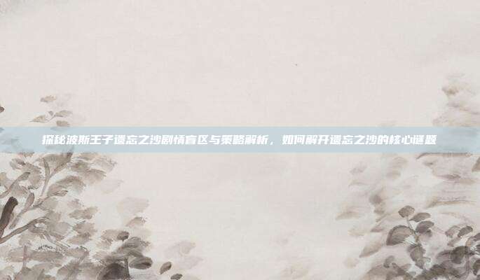 探秘波斯王子遗忘之沙剧情盲区与策略解析，如何解开遗忘之沙的核心谜题