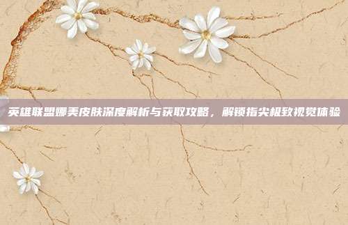 英雄联盟娜美皮肤深度解析与获取攻略，解锁指尖极致视觉体验