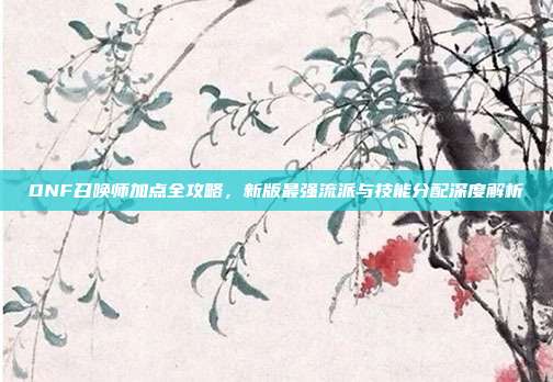 DNF召唤师加点全攻略，新版最强流派与技能分配深度解析