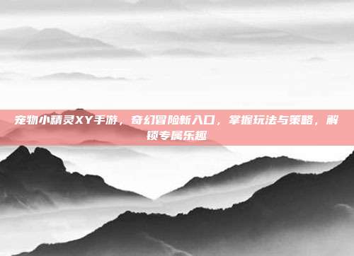 宠物小精灵XY手游,奇幻冒险新入口,掌握玩法与策略,解锁专属乐趣