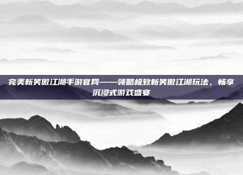 完美新笑傲江湖手游官网——领略极致新笑傲江湖玩法,畅享沉浸式游戏盛宴