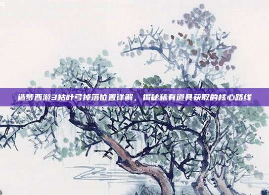 造梦西游3枯叶弓掉落位置详解,揭秘稀有道具获取的核心路线