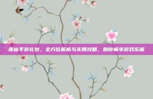 诛仙手游礼包,全方位解析与实用攻略,助你畅享游戏乐趣