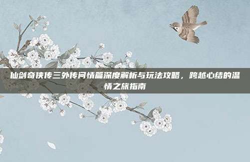 仙剑奇侠传三外传问情篇深度解析与玩法攻略，跨越心结的温情之旅指南