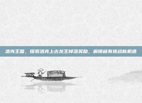 洛克王国,探索洛克上古龙王掉落奖励,解锁稀有挑战新机遇