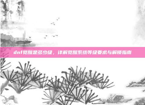 dnf觉醒是多少级,详解觉醒系统等级要求与解锁指南