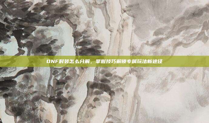 DNF时装怎么分解,掌握技巧解锁专属玩法新途径