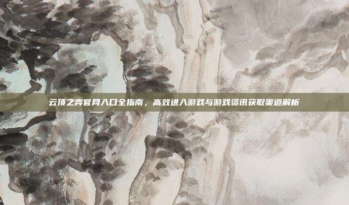 云顶之弈官网入口全指南,高效进入游戏与游戏资讯获取渠道解析