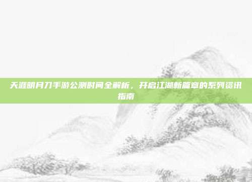天涯明月刀手游公测时间全解析,开启江湖新篇章的系列资讯指南