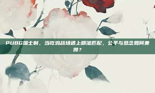 PUBG瑞士制，当吃鸡战场遇上精准匹配，公平与悬念如何兼得？