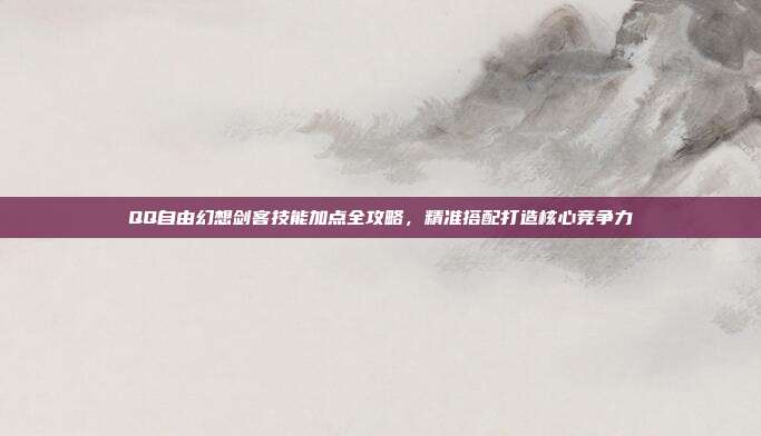 QQ自由幻想剑客技能加点全攻略，精准搭配打造核心竞争力