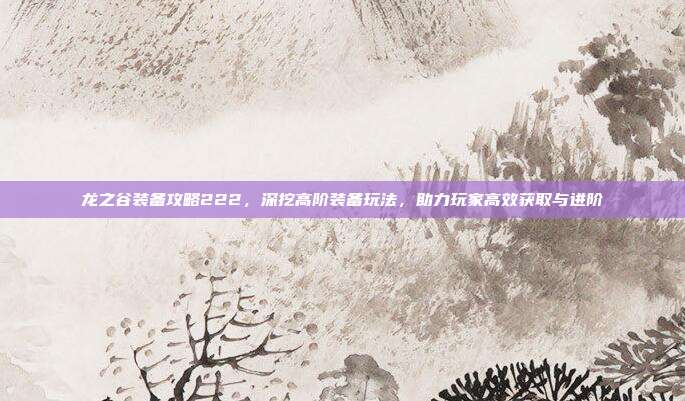 龙之谷装备攻略222,深挖高阶装备玩法,助力玩家高效获取与进阶