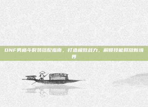 DNF男格斗时装搭配指南，打造极致战力，解锁技能释放新境界