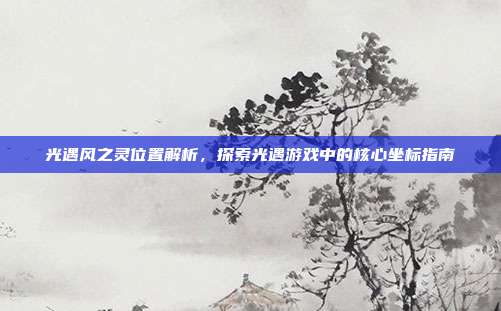 光遇风之灵位置解析，探索光遇游戏中的核心坐标指南