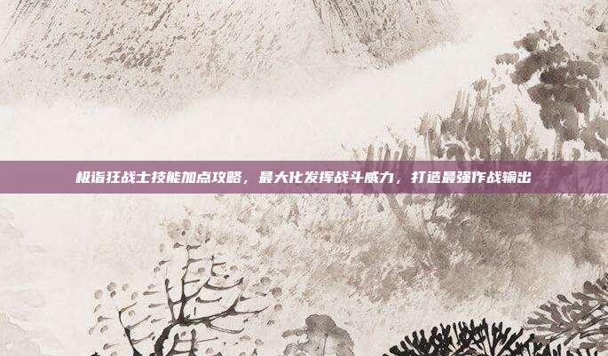 极诣狂战士技能加点攻略，最大化发挥战斗威力，打造最强作战输出