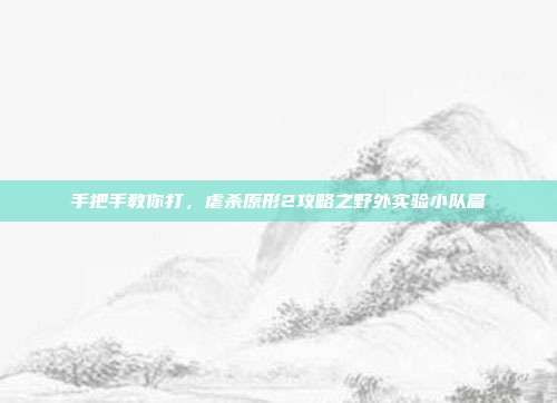 手把手教你打，虐杀原形2攻略之野外实验小队篇