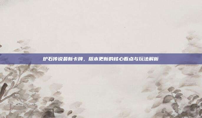 炉石传说最新卡牌,版本更新的核心看点与玩法解析