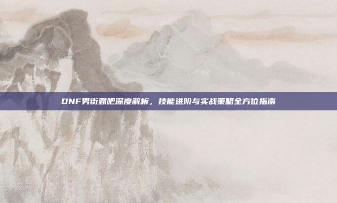 DNF男街霸吧深度解析,技能进阶与实战策略全方位指南