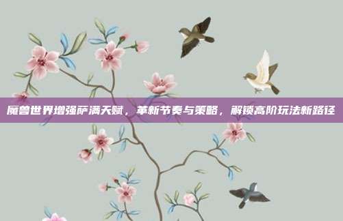魔兽世界增强萨满天赋,革新节奏与策略,解锁高阶玩法新路径