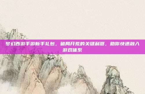 梦幻西游手游新手礼包,破局开荒的关键利器,助你快速融入游戏体系
