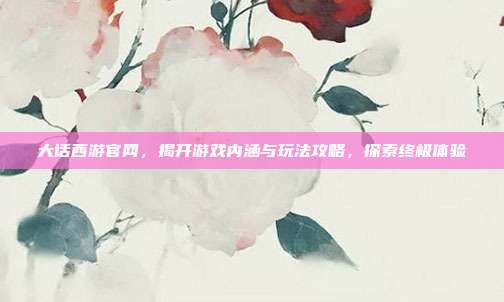 大话西游官网,揭开游戏内涵与玩法攻略,探索终极体验