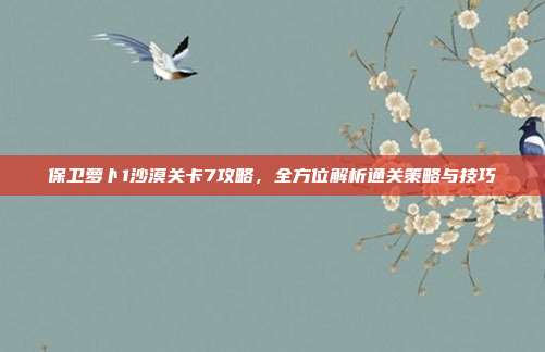 保卫萝卜1沙漠关卡7攻略,全方位解析通关策略与技巧
