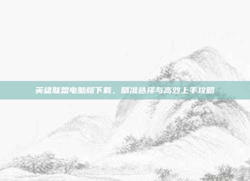 英雄联盟电脑版下载,精准选择与高效上手攻略
