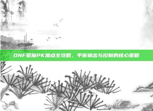 DNF驱魔PK加点全攻略,平衡输出与控制的核心策略