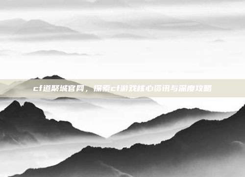 cf道聚城官网,探索cf游戏核心资讯与深度攻略