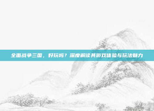 全面战争三国,好玩吗?深度解读其游戏体验与玩法魅力