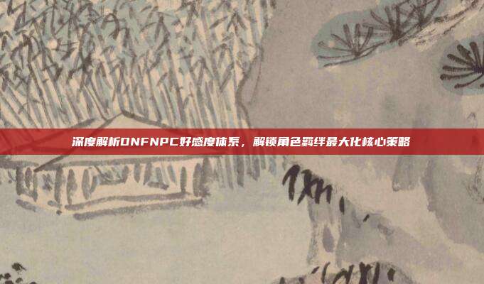 深度解析DNFNPC好感度体系，解锁角色羁绊最大化核心策略