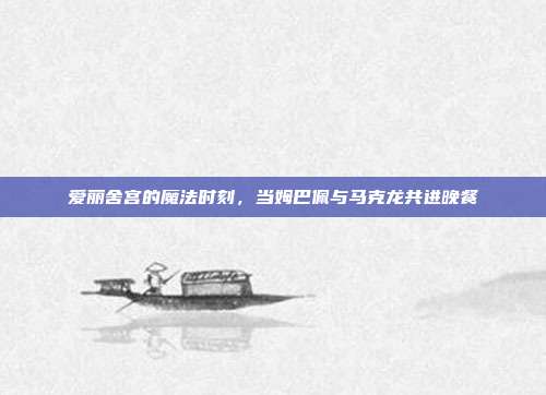 爱丽舍宫的魔法时刻，当姆巴佩与马克龙共进晚餐