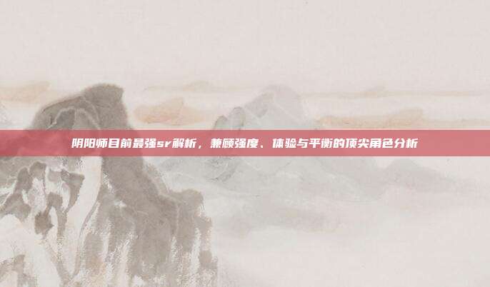 阴阳师目前最强sr解析，兼顾强度、体验与平衡的顶尖角色分析