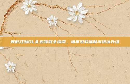 笑傲江湖OL礼包领取全指南，畅享游戏福利与玩法升级