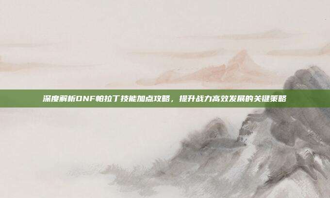 深度解析DNF帕拉丁技能加点攻略，提升战力高效发展的关键策略