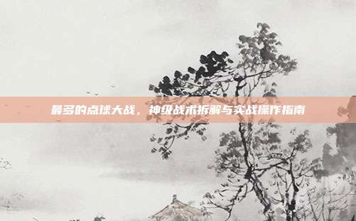最多的点球大战,神级战术拆解与实战操作指南