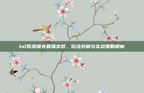 lol荒漠屠夫最强出装，玩法突破与实战策略解析