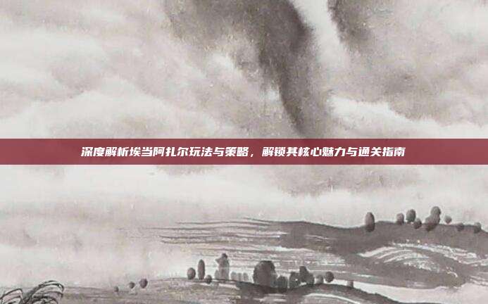 深度解析埃当阿扎尔玩法与策略,解锁其核心魅力与通关指南