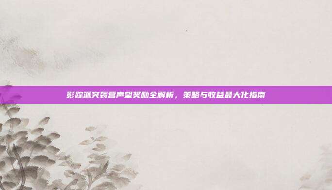 影踪派突袭营声望奖励全解析,策略与收益最大化指南