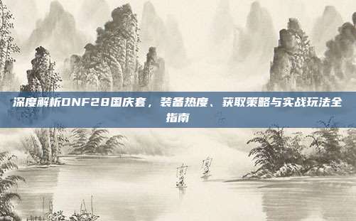 深度解析DNF28国庆套,装备热度、获取策略与实战玩法全指南
